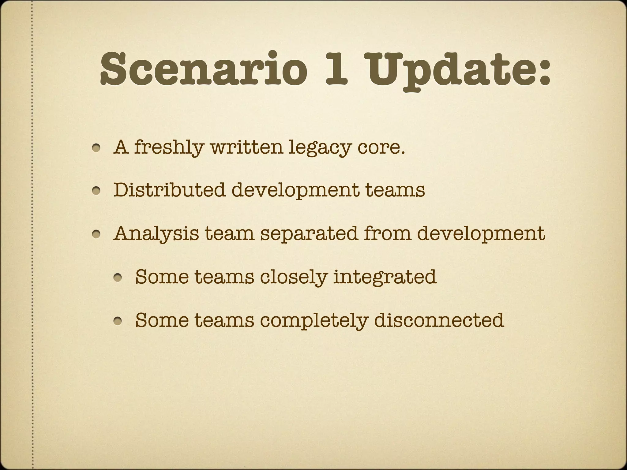 Scenario 1 Update:
A freshly written legacy core.

Distributed development teams

Analysis team separated from development

  Some teams closely integrated

  Some teams completely disconnected
 