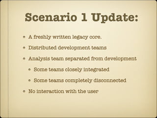 Scenario 1 Update:
A freshly written legacy core.

Distributed development teams

Analysis team separated from development

  Some teams closely integrated

  Some teams completely disconnected

No interaction with the user
 
