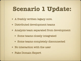 Scenario 1 Update:
A freshly written legacy core.

Distributed development teams

Analysis team separated from development

  Some teams closely integrated

  Some teams completely disconnected

No interaction with the user

Fake Domain Expert
 
