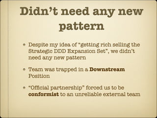 Didn’t need any new
      pattern
 Despite my idea of “getting rich selling the
 Strategic DDD Expansion Set”, we didn’t
 need any new pattern

 Team was trapped in a Downstream
 Position

 “Ofﬁcial partnership” forced us to be
 conformist to an unreliable external team
 