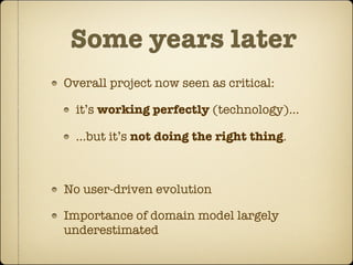 Some years later
Overall project now seen as critical:

  it’s working perfectly (technology)...

  ...but it’s not doing the right thing.



No user-driven evolution

Importance of domain model largely
underestimated
 