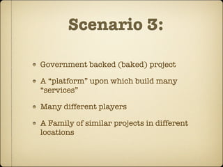 Scenario 3:

Government backed (baked) project

A “platform” upon which build many
“services”

Many different players

A Family of similar projects in different
locations
 