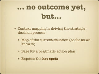 … no outcome yet,
      but...
Context mapping is driving the strategic
decision process

  Map of the current situation (as far as we
  know it)

  Base for a pragmatic action plan

  Exposes the hot spots
 