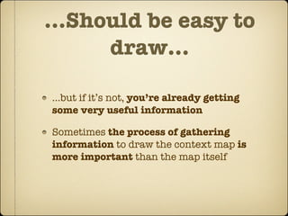 ...Should be easy to
      draw...

...but if it’s not, you’re already getting
some very useful information

Sometimes the process of gathering
information to draw the context map is
more important than the map itself
 