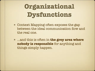 Organizational
     Dysfunctions
Context Mapping often exposes the gap
between the ideal communication ﬂow and
the real one.

...and this is often in the grey area where
nobody is responsible for anything and
things simply happen.
 