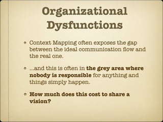 Organizational
     Dysfunctions
Context Mapping often exposes the gap
between the ideal communication ﬂow and
the real one.

...and this is often in the grey area where
nobody is responsible for anything and
things simply happen.

How much does this cost to share a
vision?
 