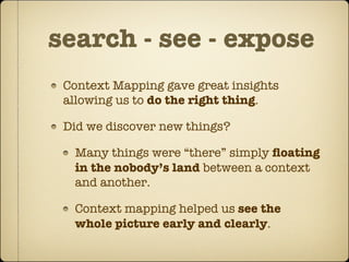 search - see - expose
 Context Mapping gave great insights
 allowing us to do the right thing.

 Did we discover new things?

  Many things were “there” simply ﬂoating
  in the nobody’s land between a context
  and another.

  Context mapping helped us see the
  whole picture early and clearly.
 