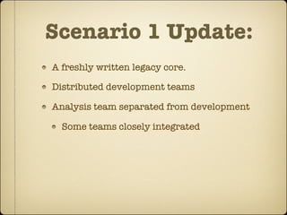 Scenario 1 Update:
A freshly written legacy core.

Distributed development teams

Analysis team separated from development

  Some teams closely integrated
 