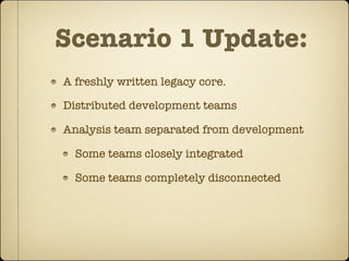 Scenario 1 Update:
A freshly written legacy core.

Distributed development teams

Analysis team separated from development

  Some teams closely integrated

  Some teams completely disconnected
 