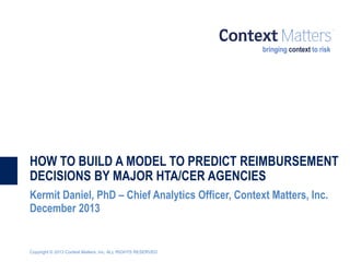 HOW TO BUILD A MODEL TO PREDICT REIMBURSEMENT
DECISIONS BY MAJOR HTA/CER AGENCIES
Kermit Daniel, PhD – Chief Analytics Officer, Context Matters, Inc.
December 2013

Copyright © 2013 Context Matters, Inc. ALL RIGHTS RESERVED

 