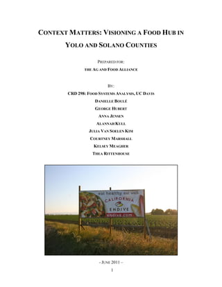 CONTEXT MATTERS: VISIONING A FOOD HUB IN
       YOLO AND SOLANO COUNTIES

                     PREPARED FOR:
               THE AG AND FOOD ALLIANCE



                          BY:
        CRD 298: FOOD SYSTEMS ANALYSIS, UC DAVIS
                    DANIELLE BOULÉ
                    GEORGE HUBERT
                      ANNA JENSEN
                     ALANNAH KULL
                 JULIA VAN SOELEN KIM
                  COURTNEY MARSHALL
                   KELSEY MEAGHER
                   THEA RITTENHOUSE




                      - JUNE 2011 –
                            1
 