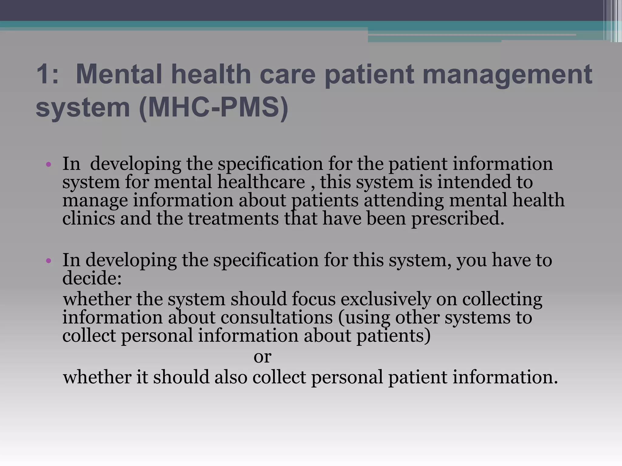 1: Mental health care patient management
system (MHC-PMS)
• In developing the specification for the patient information
system for mental healthcare , this system is intended to
manage information about patients attending mental health
clinics and the treatments that have been prescribed.
• In developing the specification for this system, you have to
decide:
whether the system should focus exclusively on collecting
information about consultations (using other systems to
collect personal information about patients)
or
whether it should also collect personal patient information.
 