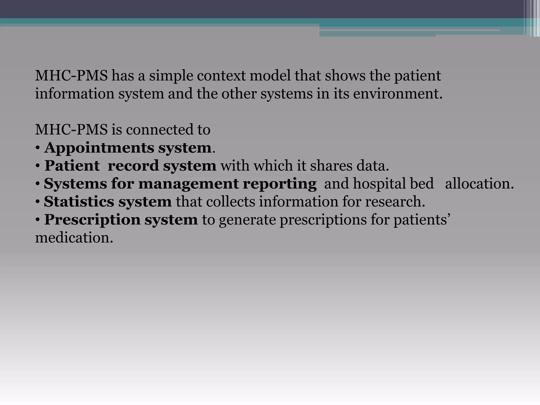 MHC-PMS has a simple context model that shows the patient
information system and the other systems in its environment.
MHC-PMS is connected to
• Appointments system.
• Patient record system with which it shares data.
• Systems for management reporting and hospital bed allocation.
• Statistics system that collects information for research.
• Prescription system to generate prescriptions for patients’
medication.
 