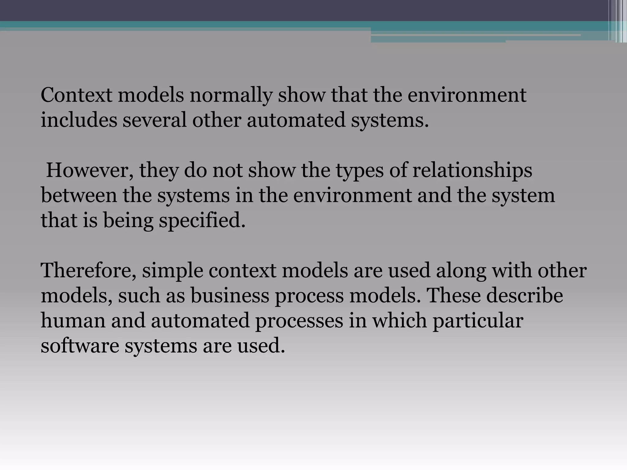 Context models normally show that the environment
includes several other automated systems.
However, they do not show the types of relationships
between the systems in the environment and the system
that is being specified.
Therefore, simple context models are used along with other
models, such as business process models. These describe
human and automated processes in which particular
software systems are used.
 