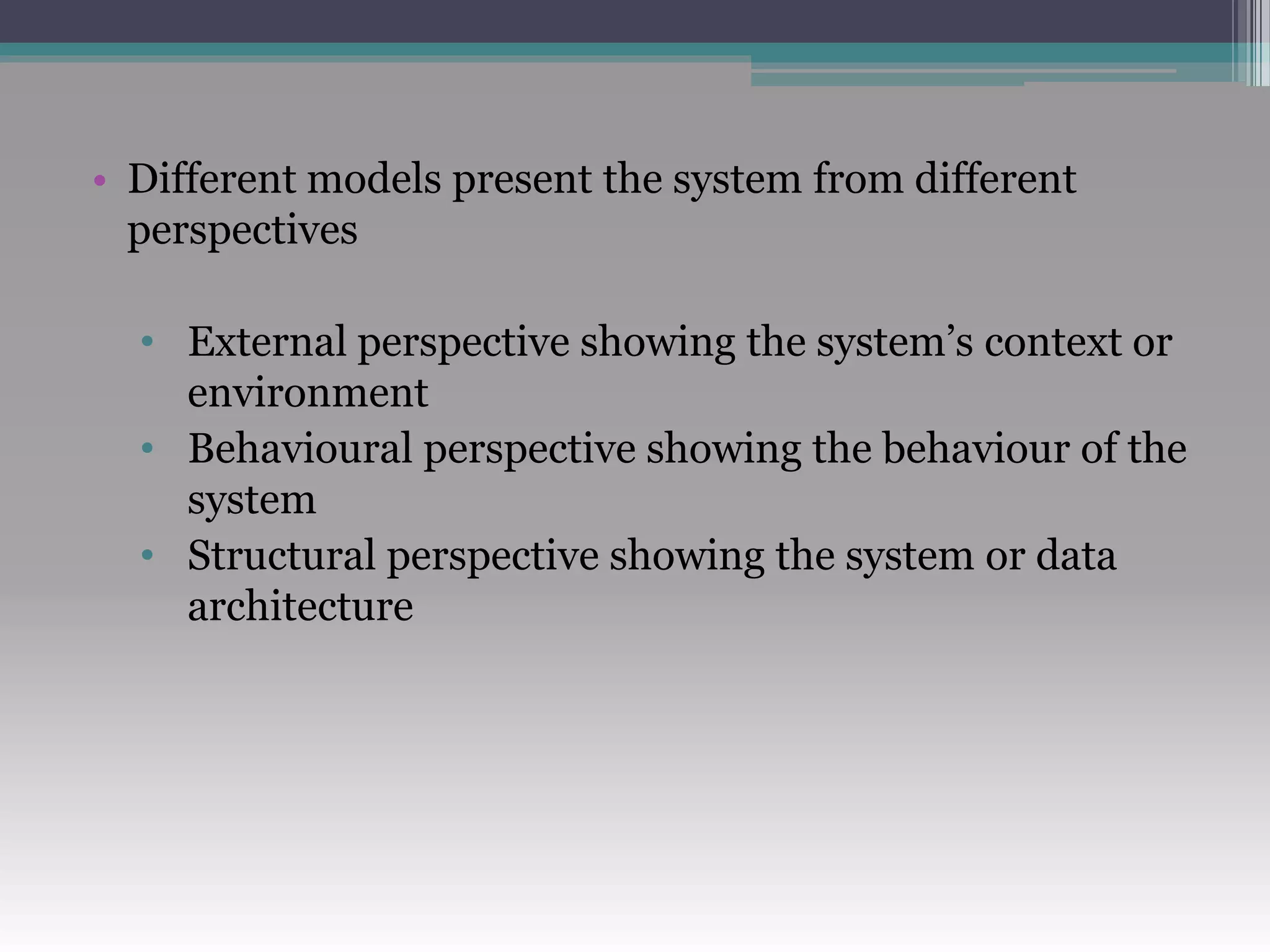 • Different models present the system from different
perspectives
• External perspective showing the system’s context or
environment
• Behavioural perspective showing the behaviour of the
system
• Structural perspective showing the system or data
architecture
 