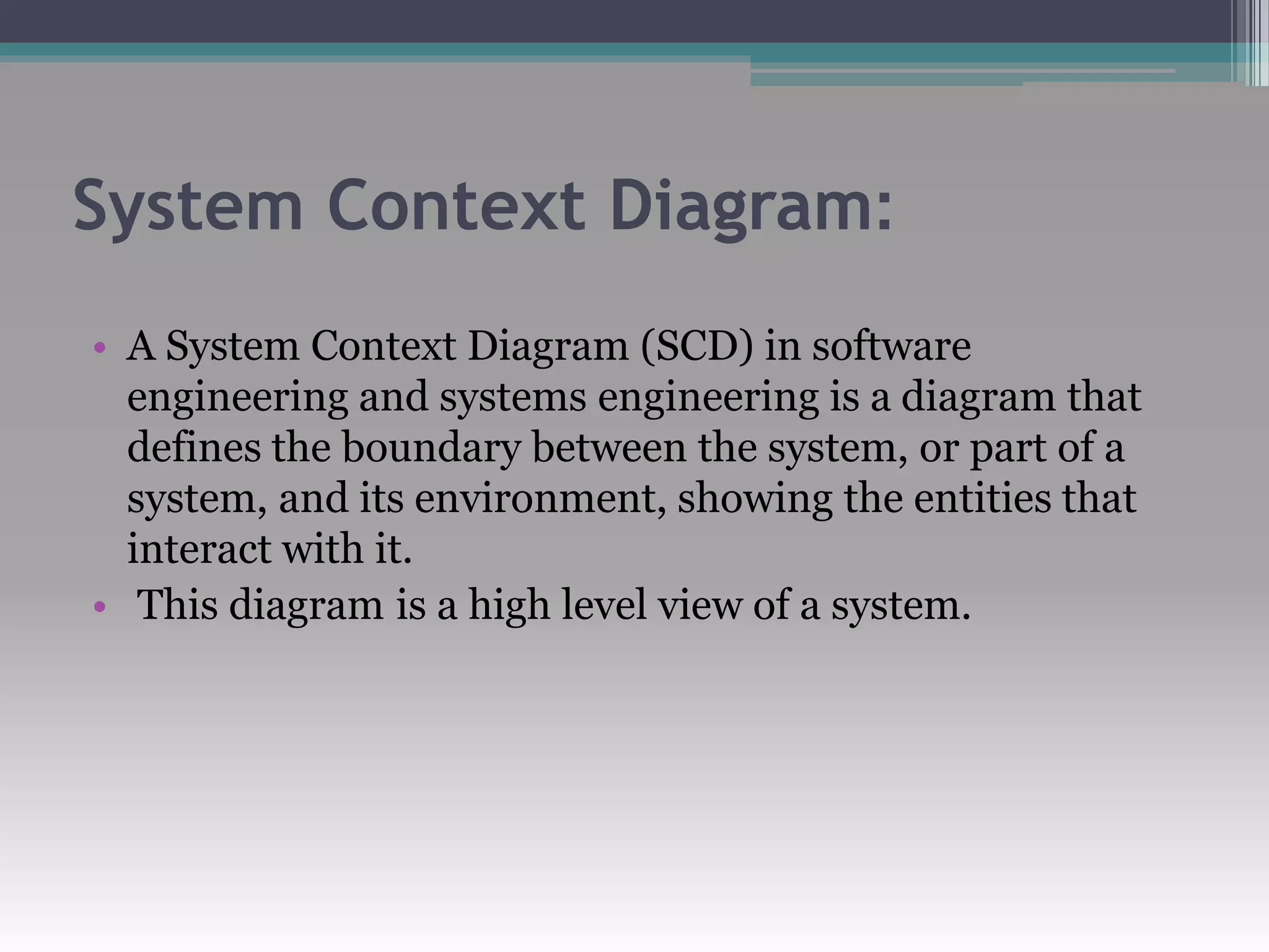 System Context Diagram:
• A System Context Diagram (SCD) in software
engineering and systems engineering is a diagram that
defines the boundary between the system, or part of a
system, and its environment, showing the entities that
interact with it.
• This diagram is a high level view of a system.
 