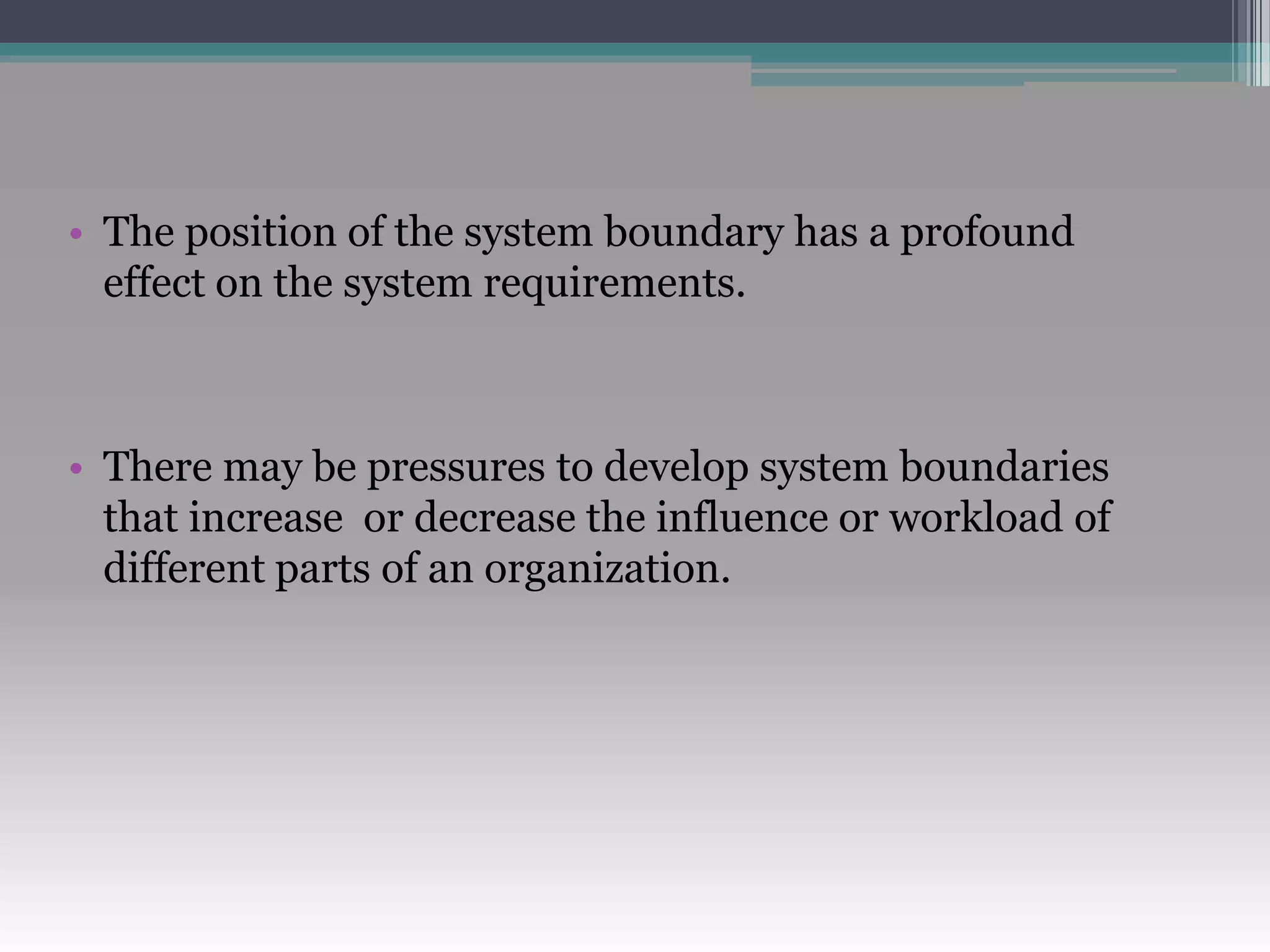 • The position of the system boundary has a profound
effect on the system requirements.
• There may be pressures to develop system boundaries
that increase or decrease the influence or workload of
different parts of an organization.
 