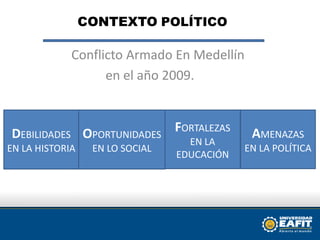 CONTEXTOPOLÍTICO       Conflicto Armado En Medellín en el año 2009.  DEBILIDADES EN LA HISTORIA  FORTALEZAS      EN LA EDUCACIÓN  AMENAZAS  EN LA POLÍTICA OPORTUNIDADES EN LO SOCIAL 