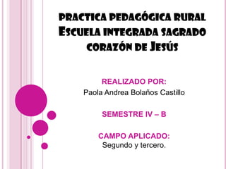 PRACTICA PEDAGÓGICA RURAL
ESCUELA INTEGRADA SAGRADO
     CORAZÓN DE JESÚS


         REALIZADO POR:
    Paola Andrea Bolaños Castillo

         SEMESTRE IV – B

        CAMPO APLICADO:
         Segundo y tercero.
 