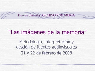 “ Las imágenes de la memoria” Metodología, interpretación y gestión de fuentes audiovisuales 21 y 22 de febrero de 2008 Terceras Jornadas ARCHIVO Y MEMORIA 