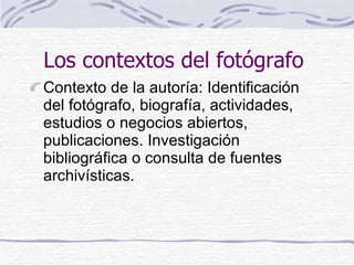 Los contextos del fotógrafo   <ul><li>Contexto de la autoría: Identificación del fotógrafo, biografía, actividades, estudi...