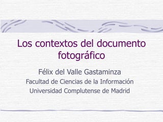 Los contextos del documento fotográfico Félix del Valle Gastaminza Facultad de Ciencias de la Información Universidad Comp...