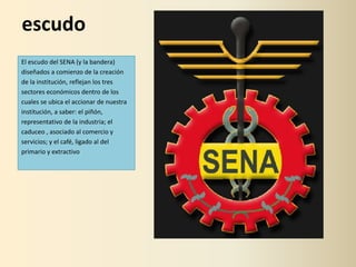 escudo
El escudo del SENA (y la bandera)
diseñados a comienzo de la creación
de la institución, reflejan los tres
sectores económicos dentro de los
cuales se ubica el accionar de nuestra
institución, a saber: el piñón,
representativo de la industria; el
caduceo , asociado al comercio y
servicios; y el café, ligado al del
primario y extractivo
 