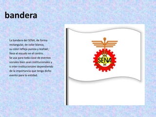 bandera
La bandera del SENA, de forma
rectangular, de color blanco,
su color refleja pureza y lealtad ;
lleva el escudo en el centro.
Se usa para toda clase de eventos
sociales bien sean institucionales y
o inter-institucionales dependiendo
de la importancia que tenga dicho
evento para la entidad.
 