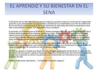 EL APRENDIZ Y SU BIENESTAR EN EL
SENA
El bienestar de los Aprendices busca generar espacios que giren entorno a la formación integral del
aprendiz y que potencialicen sus capacidades y fortalezcan sus habilidades con el fin de atiborrarlo
de herramientas suficientes que le permitan enfrentar las demandas del entorno forjándose como
líder emprendedor, creativo, con capacidad crítica y solidario.
El aprendiz; se convierte para el SENA en un aliado estratégico que nos ayuda a ver la realidad de la
Entidad desde la observación objetiva, analítica y crítica. En nuestro interés por formarlos como
Líderes para el País; los acompañamos durante todo su proceso formativo, abriendo espacios de
comunicación fluida, ofreciendo actividades complementarias a su formación que los enriquezcan
como individuos con una responsabilidad social consigo mismos, con su familia, y con la sociedad.
Es a través del trabajo que realizamos con nuestros aprendices al interior de cada Centro de
Formación y a nivel Regional, que hoy los aprendices perciben una entidad que los escucha, que los
toma en cuenta, que se concentra en sus fortalezas y las potencializa.
En últimas, gracias al trabajo que desarrollan las personas encargadas de Bienestar en cada uno de
los Centros de Formación y desde el Despacho Regional y la Coordinación de Formación Profesional;
es que hoy el aprendiz se siente más persona, y se compromete con más fuerza en su propio
proyecto de vida.
Porque en Bienestar Aprendices… “La felicidad es nuestro negocio”
 
