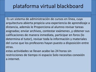 plataforma virtual blackboard
Es un sistema de administración de cursos en línea, cuya
arquitectura abierta propicia una experiencia de aprendizaje a
distancia, además le Proporciona al alumno revisar tareas
asignadas; enviar archivos, contestar exámenes ,y obtener sus
calificaciones de manera inmediata, participar en foros (lo
determina el tutor), revisar toda la información y materiales
del curso que los profesores hayan puesto a disposición entre
otras.
estas actividades se llevan acabo las 24 horas sin
restricciones de tiempo ni espacio Solo necesitas conexión
a internet.
 
