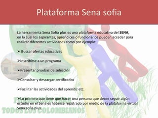 Plataforma Sena sofia
La herramienta Sena Sofia plus es una plataforma educativa del SENA,
en la cual los aspirantes, aprendices o funcionarios pueden acceder para
realizar diferentes actividades como por ejemplo:
 Buscar ofertas educativas
Inscribirse a un programa
Presentar pruebas de selección
Consultar y descargar certificados
Facilitar las actividades del aprendiz etc.
Lo primero que tiene que hacer una persona que desee seguir algún
estudio en el Sena es haberse registrado por medio de la plataforma virtual
Sena sofia plus.
 