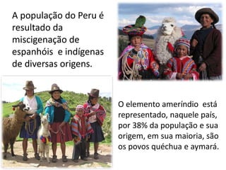A população do Peru é
resultado da
miscigenação de
espanhóis e indígenas
de diversas origens.
O elemento ameríndio está
representado, naquele país,
por 38% da população e sua
origem, em sua maioria, são
os povos quéchua e aymará.
 