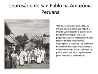 Leprosário de San Pablo na Amazônia
Peruana
“No dia 15 setembro de 1948, as
irmãs de San Alberto Éva Albert e
Imelda Cyr chegaram a San Pablo e
fundaram um leprosário. Sua
pequena casa está localizada em área
reservada para funcionários,
empregados e médicos , os enfermos
ficavam em uma área mais afastada.
Viviam em cabanas com telhados de
palha, eram visitados regularmente
pelos médicos e palas freiras.
 