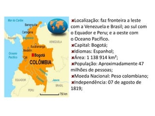 Localização: faz fronteira a leste
com a Venezuela e Brasil; ao sul com
o Equador e Peru; e a oeste com
o Oceano Pacífico.
Capital: Bogotá;
Idiomas: Espanhol;
Área: 1 138 914 km²;
População: Aproximadamente 47
milhões de pessoas;
Moeda Nacional: Peso colombiano;
Independência: 07 de agosto de
1819;
 