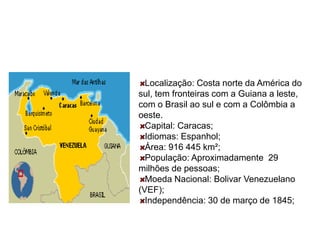 Localização: Costa norte da América do
sul, tem fronteiras com a Guiana a leste,
com o Brasil ao sul e com a Colômbia a
oeste.
Capital: Caracas;
Idiomas: Espanhol;
Área: 916 445 km²;
População: Aproximadamente 29
milhões de pessoas;
Moeda Nacional: Bolivar Venezuelano
(VEF);
Independência: 30 de março de 1845;
 