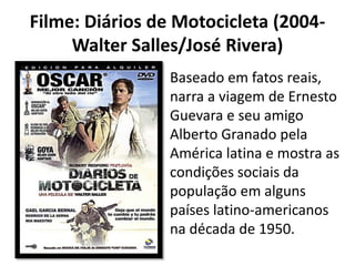 Filme: Diários de Motocicleta (2004-
Walter Salles/José Rivera)
Baseado em fatos reais,
narra a viagem de Ernesto
Guevara e seu amigo
Alberto Granado pela
América latina e mostra as
condições sociais da
população em alguns
países latino-americanos
na década de 1950.
 