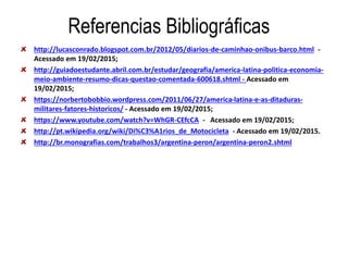 Referencias Bibliográficas
http://lucasconrado.blogspot.com.br/2012/05/diarios-de-caminhao-onibus-barco.html -
Acessado em 19/02/2015;
http://guiadoestudante.abril.com.br/estudar/geografia/america-latina-politica-economia-
meio-ambiente-resumo-dicas-questao-comentada-600618.shtml - Acessado em
19/02/2015;
https://norbertobobbio.wordpress.com/2011/06/27/america-latina-e-as-ditaduras-
militares-fatores-historicos/ - Acessado em 19/02/2015;
https://www.youtube.com/watch?v=WhGR-CEfcCA - Acessado em 19/02/2015;
http://pt.wikipedia.org/wiki/Di%C3%A1rios_de_Motocicleta - Acessado em 19/02/2015.
http://br.monografias.com/trabalhos3/argentina-peron/argentina-peron2.shtml
 