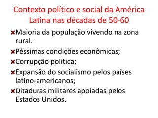 Contexto político e social da América
Latina nas décadas de 50-60
Maioria da população vivendo na zona
rural.
Péssimas condições econômicas;
Corrupção política;
Expansão do socialismo pelos países
latino-americanos;
Ditaduras militares apoiadas pelos
Estados Unidos.
 