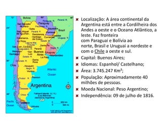 Localização: A área continental da
Argentina está entre a Cordilheira dos
Andes a oeste e o Oceano Atlântico, a
leste. Faz fronteira
com Paraguai e Bolívia ao
norte, Brasil e Uruguai a nordeste e
com o Chile a oeste e sul.
Capital: Buenos Aires;
Idiomas: Espanhol/ Castelhano;
Área: 3.745.247 Km²;
População: Aproximadamente 40
milhões de pessoas.
Moeda Nacional: Peso Argentino;
Independência: 09 de julho de 1816.
 