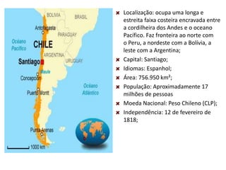 Localização: ocupa uma longa e
estreita faixa costeira encravada entre
a cordilheira dos Andes e o oceano
Pacífico. Faz fronteira ao norte com
o Peru, a nordeste com a Bolívia, a
leste com a Argentina;
Capital: Santiago;
Idiomas: Espanhol;
Área: 756.950 km²;
População: Aproximadamente 17
milhões de pessoas
Moeda Nacional: Peso Chileno (CLP);
Independência: 12 de fevereiro de
1818;
 