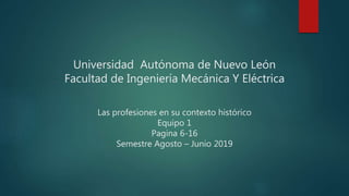 Universidad Autónoma de Nuevo León
Facultad de Ingeniería Mecánica Y Eléctrica
Las profesiones en su contexto histórico
Equipo 1
Pagina 6-16
Semestre Agosto – Junio 2019
 
