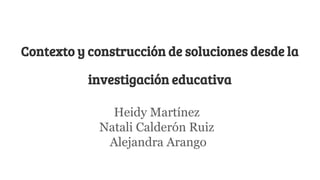 Contexto y construcción de soluciones desde la
investigación educativa
Heidy Martínez
Natali Calderón Ruiz
Alejandra Arango
 