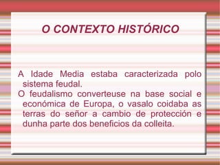 O CONTEXTO HISTÓRICO A Idade Media estaba caracterizada polo sistema feudal. O feudalismo converteuse na base social e económica de Europa, o vasalo coidaba as terras do señor a cambio de protección e dunha parte dos beneficios da colleita.  