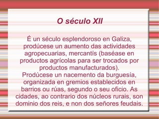 O século XII É un século esplendoroso en Galiza, prodúcese un aumento das actividades agropecuarias, mercantís (baséase en productos agrícolas para ser trocados por productos manufacturados). Prodúcese un nacemento da burguesía, organizada en gremios establecidos en barrios ou rúas, segundo o seu oficio. As cidades, ao contrario dos núcleos rurais, son dominio dos reis, e non dos señores feudais. 