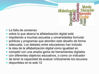  La falta de consenso
 sobre lo que abarca la alfabetización digital está
 impidiendo a muchas escuelas y universidades formular
 políticas y programas que aborden este desafío de forma
 adecuada. Los debates entre educadores han incluido
 la idea de la alfabetización digital como igualdad en
 competir con una amplia gama de herramientas digitales
 con diferentes objetivos educativos, o como un indicador
 de tener la capacidad de evaluar críticamente los recursos
 disponibles en la web.12
 