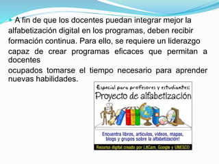  A fin de que los docentes puedan integrar mejor la
alfabetización digital en los programas, deben recibir
formación continua. Para ello, se requiere un liderazgo
capaz de crear programas eficaces que permitan a
docentes
ocupados tomarse el tiempo necesario para aprender
nuevas habilidades.
 