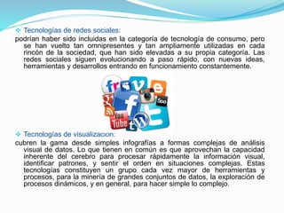  Tecnologías de redes sociales:
podrían haber sido incluidas en la categoría de tecnología de consumo, pero
se han vuelto tan omnipresentes y tan ampliamente utilizadas en cada
rincón de la sociedad, que han sido elevadas a su propia categoría. Las
redes sociales siguen evolucionando a paso rápido, con nuevas ideas,
herramientas y desarrollos entrando en funcionamiento constantemente.
 Tecnologías de visualización:
cubren la gama desde simples infografías a formas complejas de análisis
visual de datos. Lo que tienen en común es que aprovechan la capacidad
inherente del cerebro para procesar rápidamente la información visual,
identificar patrones, y sentir el orden en situaciones complejas. Estas
tecnologías constituyen un grupo cada vez mayor de herramientas y
procesos, para la minería de grandes conjuntos de datos, la exploración de
procesos dinámicos, y en general, para hacer simple lo complejo.
 