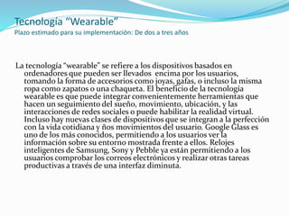 Tecnología “Wearable”
Plazo estimado para su implementación: De dos a tres años
La tecnología “wearable” se refiere a los dispositivos basados en
ordenadores que pueden ser llevados encima por los usuarios,
tomando la forma de accesorios como joyas, gafas, o incluso la misma
ropa como zapatos o una chaqueta. El beneficio de la tecnología
wearable es que puede integrar convenientemente herramientas que
hacen un seguimiento del sueño, movimiento, ubicación, y las
interacciones de redes sociales o puede habilitar la realidad virtual.
Incluso hay nuevas clases de dispositivos que se integran a la perfección
con la vida cotidiana y ños movimientos del usuario. Google Glass es
uno de los más conocidos, permitiendo a los usuarios ver la
información sobre su entorno mostrada frente a ellos. Relojes
inteligentes de Samsung, Sony y Pebble ya están permitiendo a los
usuarios comprobar los correos electrónicos y realizar otras tareas
productivas a través de una interfaz diminuta.
 