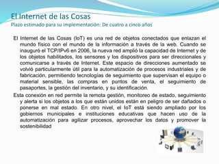 El Internet de las Cosas
Plazo estimado para su implementación: De cuatro a cinco años
El Internet de las Cosas (IoT) es una red de objetos conectados que enlazan el
mundo físico con el mundo de la información a través de la web. Cuando se
inauguró el TCP/IPv6 en 2006, la nueva red amplió la capacidad de Internet y de
los objetos habilitados, los sensores y los dispositivos para ser direccionales y
comunicarse a través de Internet. Este espacio de direcciones aumentado se
volvió particularmente útil para la automatización de procesos industriales y de
fabricación, permitiendo tecnologías de seguimiento que supervisan el equipo o
material sensible, las compras en puntos de venta, el seguimiento de
pasaportes, la gestión del inventario, y su identificación.
Esta conexión en red permite la remota gestión, monitoreo de estado, seguimiento
y alerta si los objetos a los que están unidos están en peligro de ser dañados o
ponerse en mal estado. En otro nivel, el IoT está siendo ampliado por los
gobiernos municipales e instituciones educativas que hacen uso de la
automatización para agilizar procesos, aprovechar los datos y promover la
sostenibilidad
 