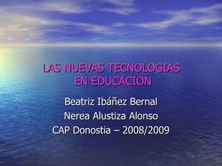 LAS NUEVAS TECNOLOGIAS  EN EDUCACION Beatriz Ibáñez Bernal Nerea Alustiza Alonso CAP Donostia – 2008/2009 